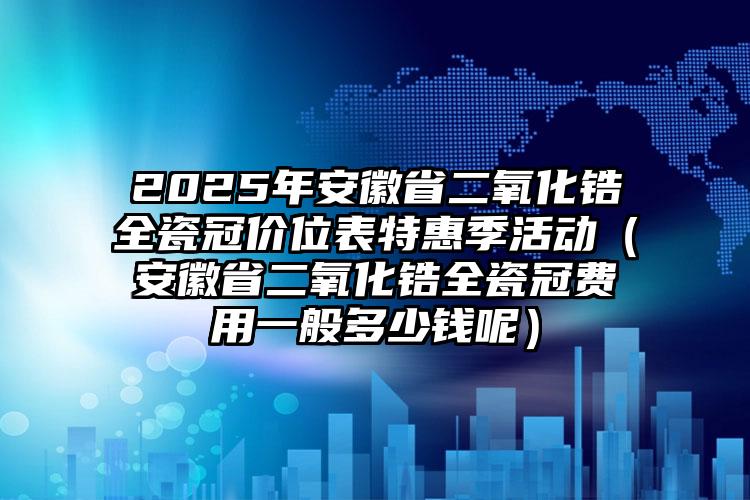 2025年安徽省二氧化锆全瓷冠价位表特惠季活动（安徽省二氧化锆全瓷冠费用一般多少钱呢）