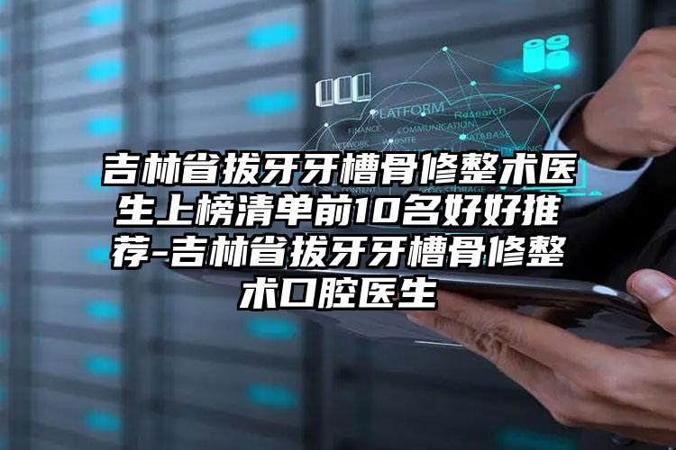 吉林省拔牙牙槽骨修整术医生上榜清单前10名好好推荐-吉林省拔牙牙槽骨修整术口腔医生