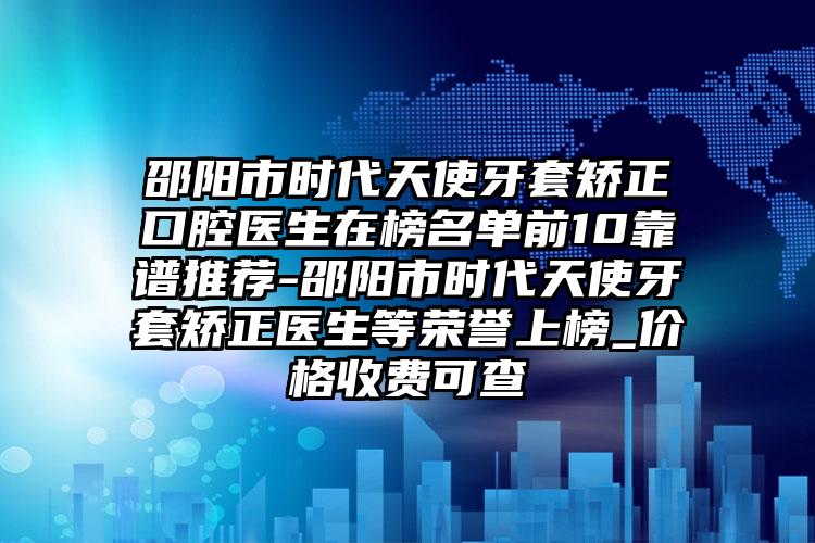 邵阳市时代天使牙套矫正口腔医生在榜名单前10靠谱推荐-邵阳市时代天使牙套矫正医生等荣誉上榜_价格收费可查