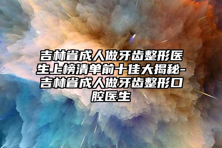 吉林省成人做牙齿整形医生上榜清单前十佳大揭秘-吉林省成人做牙齿整形口腔医生