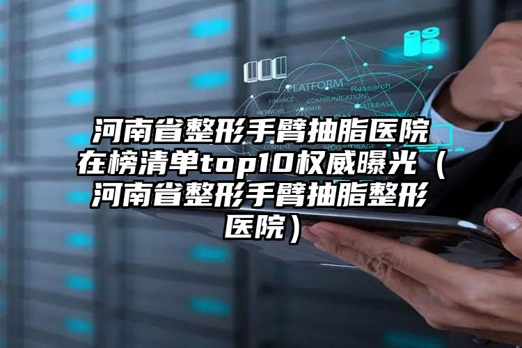 河南省整形手臂抽脂医院在榜清单top10权威曝光（河南省整形手臂抽脂整形医院）