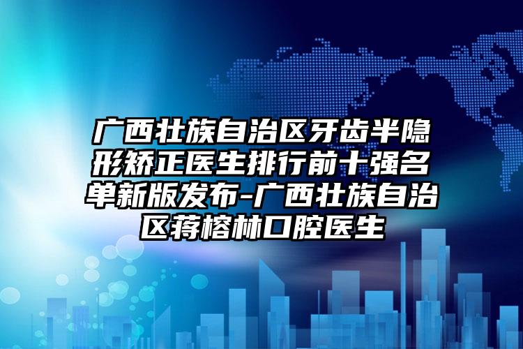 广西壮族自治区牙齿半隐形矫正医生排行前十强名单新版发布-广西壮族自治区蒋榕林口腔医生