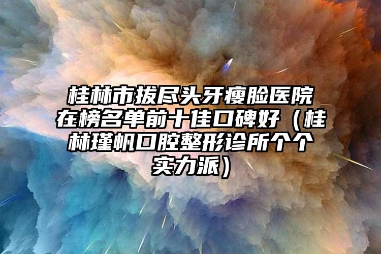 桂林市拔尽头牙瘦脸医院在榜名单前十佳口碑好（桂林瑾帆口腔整形诊所个个实力派）