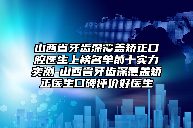 山西省牙齿深覆盖矫正口腔医生上榜名单前十实力实测-山西省牙齿深覆盖矫正医生口碑评价好医生