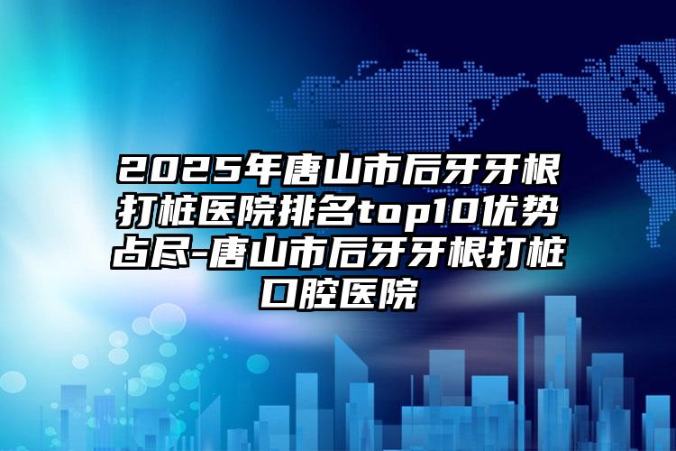 2025年唐山市后牙牙根打桩医院排名top10优势占尽-唐山市后牙牙根打桩口腔医院