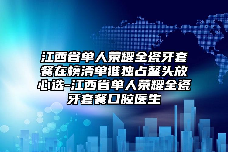 江西省单人荣耀全瓷牙套餐在榜清单谁独占鳌头放心选-江西省单人荣耀全瓷牙套餐口腔医生