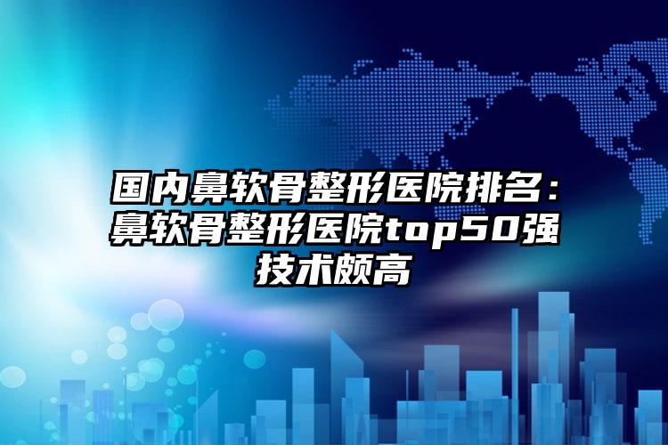 国内鼻软骨整形医院排名：鼻软骨整形医院top50强技术颇高