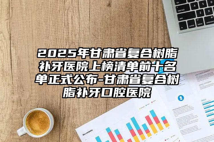 2025年甘肃省复合树脂补牙医院上榜清单前十名单正式公布-甘肃省复合树脂补牙口腔医院