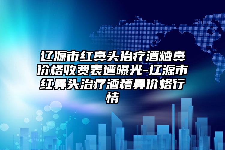 辽源市红鼻头治疗酒糟鼻价格收费表遭曝光-辽源市红鼻头治疗酒糟鼻价格行情