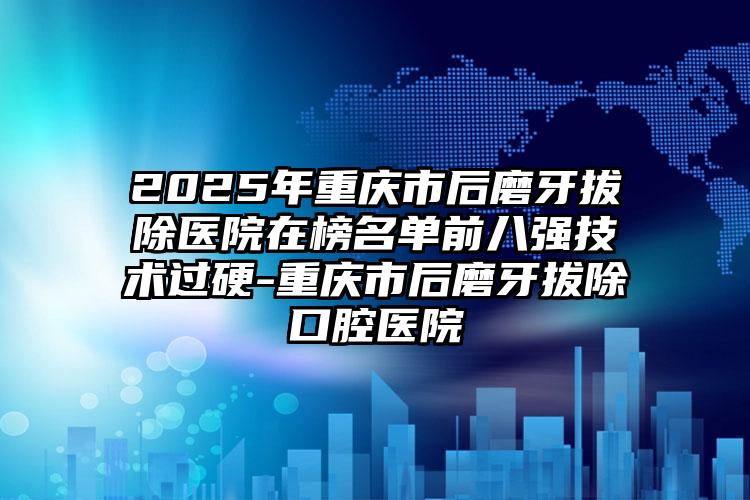 2025年重庆市后磨牙拔除医院在榜名单前八强技术过硬-重庆市后磨牙拔除口腔医院