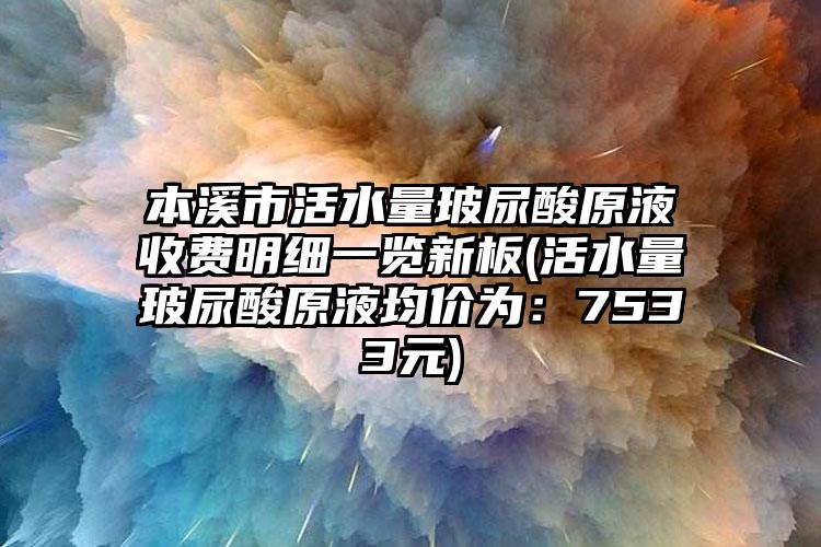 本溪市活水量玻尿酸原液收费明细一览新板(活水量玻尿酸原液均价为：7533元)