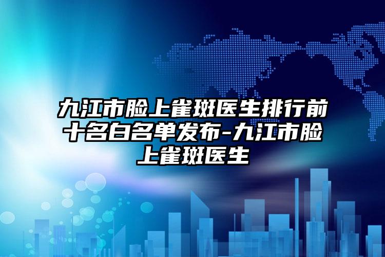 九江市脸上雀斑医生排行前十名白名单发布-九江市脸上雀斑医生