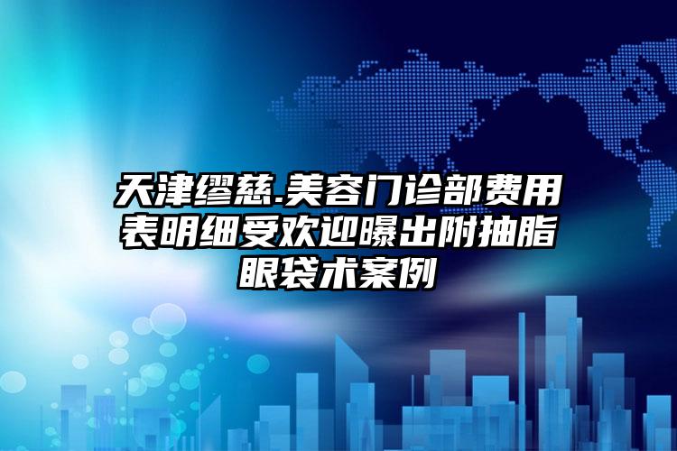 天津缪慈.美容门诊部费用表明细受欢迎曝出附抽脂眼袋术案例