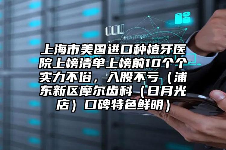 上海市美国进口种植牙医院上榜清单上榜前10个个实力不俗，入股不亏（浦东新区摩尔齿科（日月光店）口碑特色鲜明）