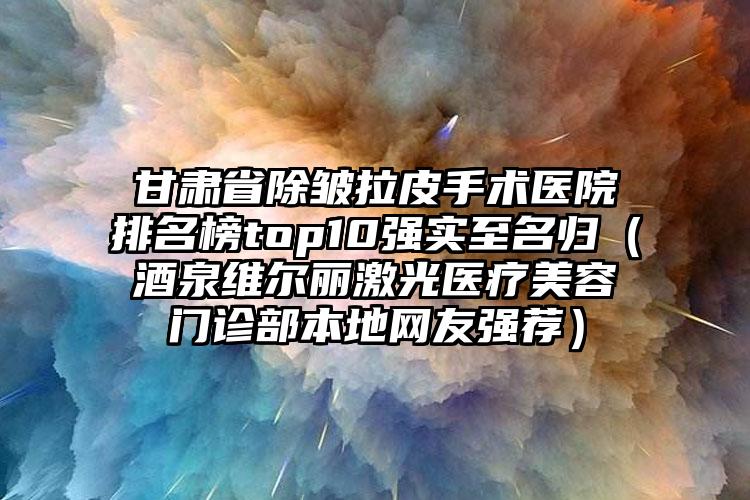 甘肃省除皱拉皮手术医院排名榜top10强实至名归（酒泉维尔丽激光医疗美容门诊部本地网友强荐）