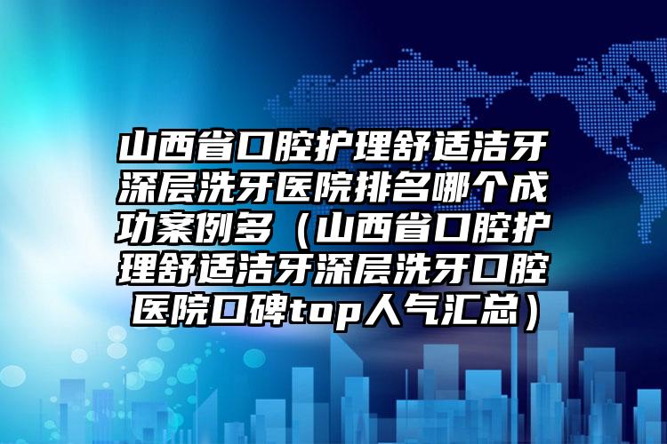 山西省口腔护理舒适洁牙深层洗牙医院排名哪个成功案例多（山西省口腔护理舒适洁牙深层洗牙口腔医院口碑top人气汇总）