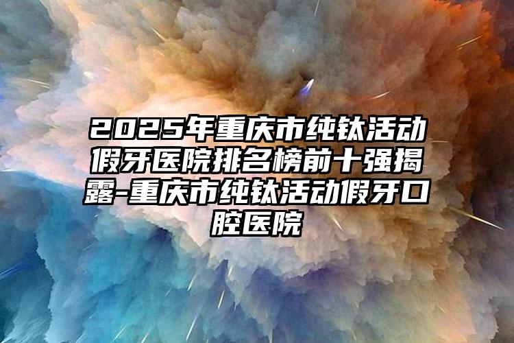 2025年重庆市纯钛活动假牙医院排名榜前十强揭露-重庆市纯钛活动假牙口腔医院