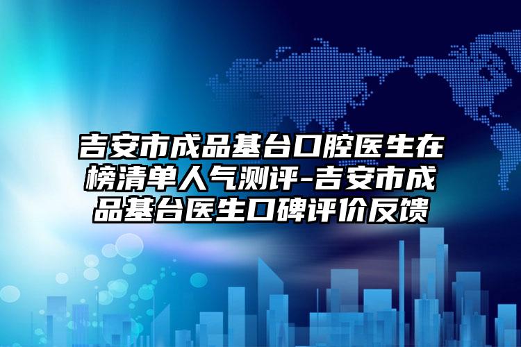 吉安市成品基台口腔医生在榜清单人气测评-吉安市成品基台医生口碑评价反馈