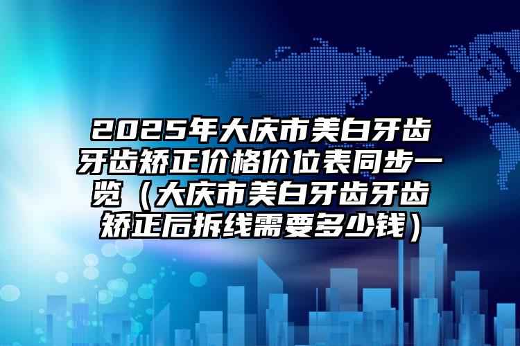 2025年大庆市美白牙齿牙齿矫正价格价位表同步一览（大庆市美白牙齿牙齿矫正后拆线需要多少钱）