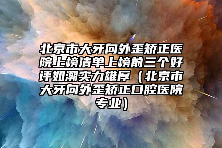 北京市大牙向外歪矫正医院上榜清单上榜前三个好评如潮实力雄厚（北京市大牙向外歪矫正口腔医院专业）