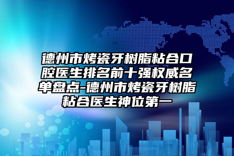 德州市烤瓷牙树脂粘合口腔医生排名前十强权威名单盘点-德州市烤瓷牙树脂粘合医生神位第一