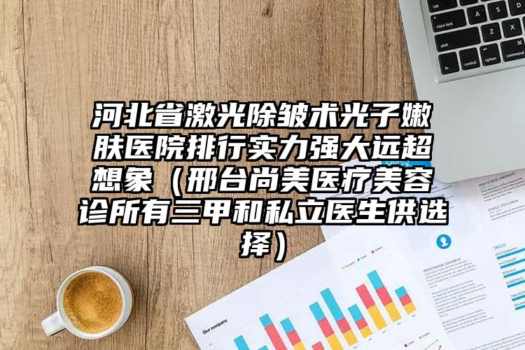 河北省激光除皱术光子嫩肤医院排行实力强大远超想象（邢台尚美医疗美容诊所有三甲和私立医生供选择）