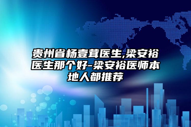 贵州省杨壹茸医生,梁安裕医生那个好-梁安裕医师本地人都推荐