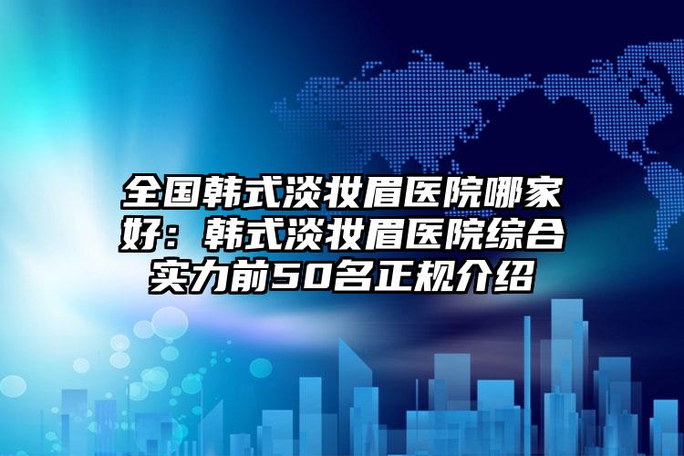 全国韩式淡妆眉医院哪家好：韩式淡妆眉医院综合实力前50名正规介绍