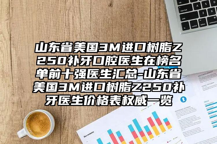 山东省美国3M进口树脂Z250补牙口腔医生在榜名单前十强医生汇总-山东省美国3M进口树脂Z250补牙医生价格表权威一览