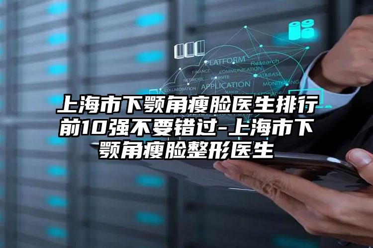 上海市下颚角瘦脸医生排行前10强不要错过-上海市下颚角瘦脸整形医生