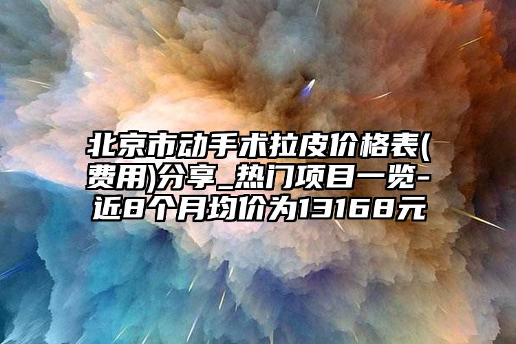 北京市动手术拉皮价格表(费用)分享_热门项目一览-近8个月均价为13168元