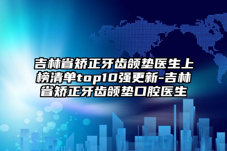 吉林省矫正牙齿颌垫医生上榜清单top10强更新-吉林省矫正牙齿颌垫口腔医生