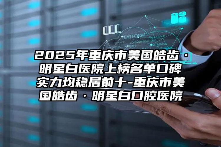 2025年重庆市美国皓齿·明星白医院上榜名单口碑实力均稳居前十-重庆市美国皓齿·明星白口腔医院