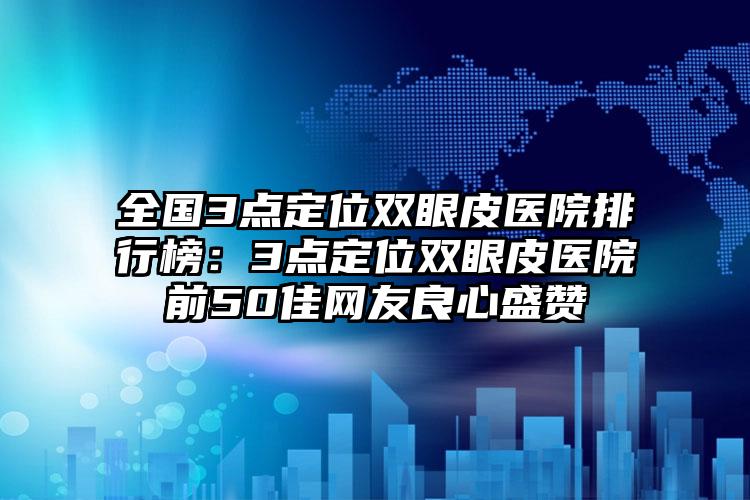 全国3点定位双眼皮医院排行榜：3点定位双眼皮医院前50佳网友良心盛赞