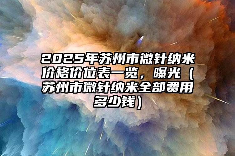 2025年苏州市微针纳米价格价位表一览，曝光（苏州市微针纳米全部费用多少钱）