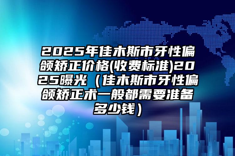 2025年佳木斯市牙性偏颌矫正价格(收费标准)2025曝光（佳木斯市牙性偏颌矫正术一般都需要准备多少钱）