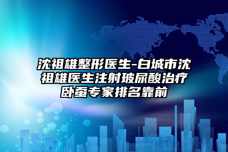 沈祖雄整形医生-白城市沈祖雄医生注射玻尿酸治疗卧蚕专家排名靠前