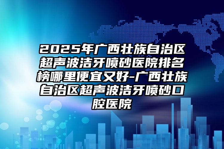 2025年广西壮族自治区超声波洁牙喷砂医院排名榜哪里便宜又好-广西壮族自治区超声波洁牙喷砂口腔医院