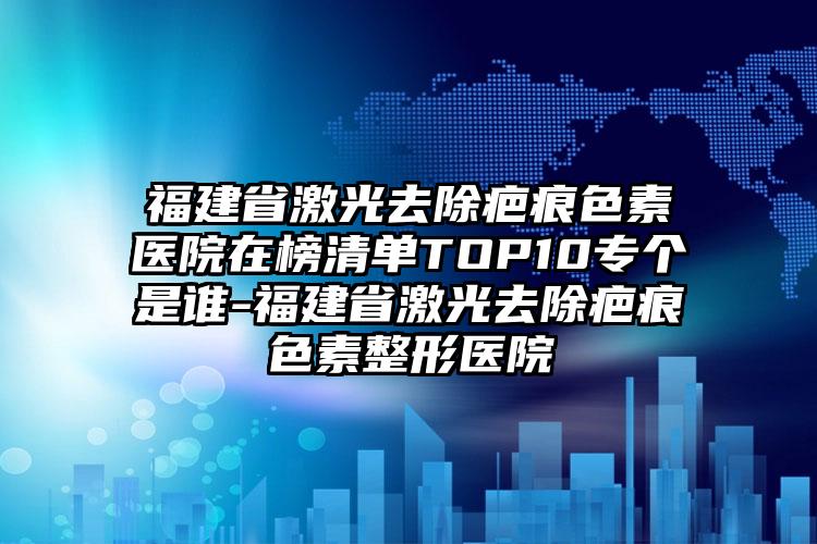 福建省激光去除疤痕色素医院在榜清单TOP10专个是谁-福建省激光去除疤痕色素整形医院