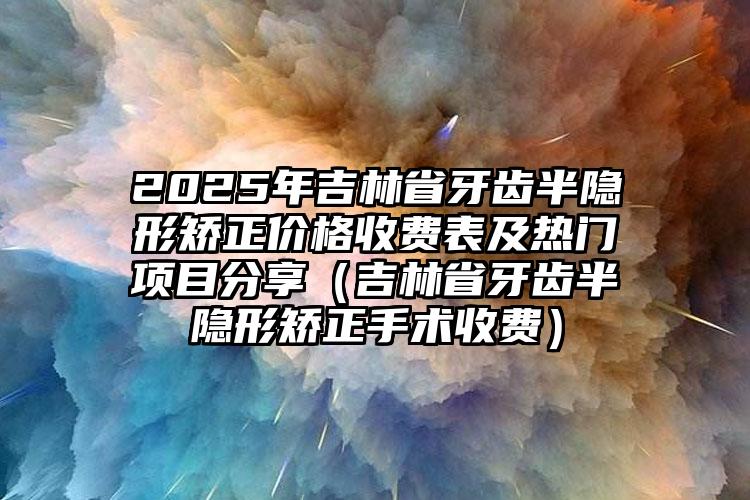 2025年吉林省牙齿半隐形矫正价格收费表及热门项目分享（吉林省牙齿半隐形矫正手术收费）