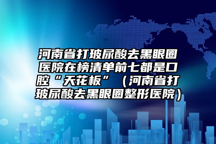 河南省打玻尿酸去黑眼圈医院在榜清单前七都是口腔“天花板”（河南省打玻尿酸去黑眼圈整形医院）