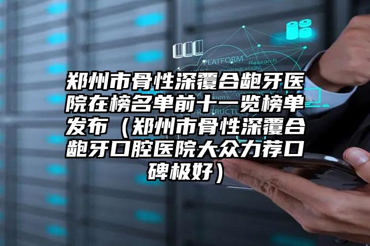 郑州市骨性深覆合龅牙医院在榜名单前十一览榜单发布（郑州市骨性深覆合龅牙口腔医院大众力荐口碑极好）