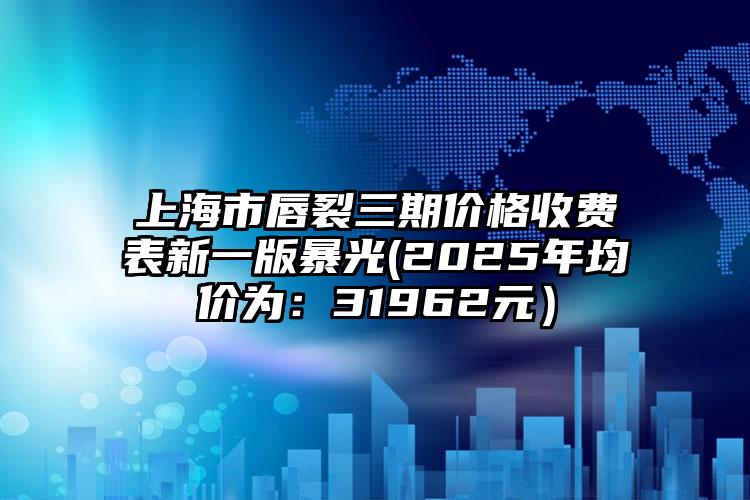 上海市唇裂三期价格收费表新一版暴光(2025年均价为：31962元）