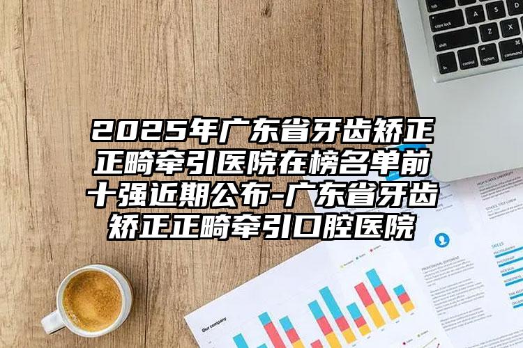 2025年广东省牙齿矫正正畸牵引医院在榜名单前十强近期公布-广东省牙齿矫正正畸牵引口腔医院