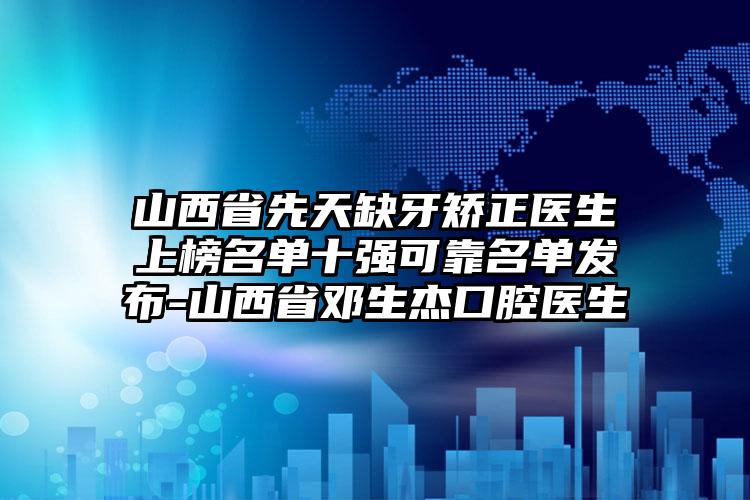 山西省先天缺牙矫正医生上榜名单十强可靠名单发布-山西省邓生杰口腔医生