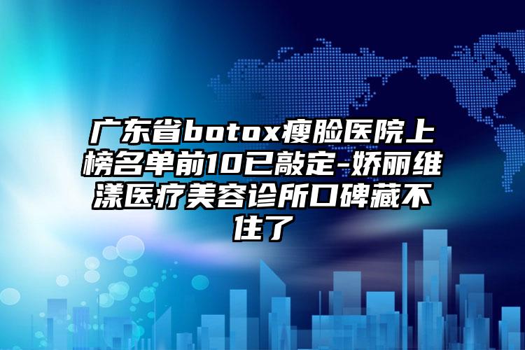 广东省botox瘦脸医院上榜名单前10已敲定-娇丽维漾医疗美容诊所口碑藏不住了