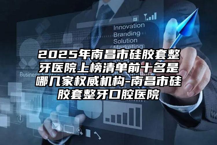 2025年南昌市硅胶套整牙医院上榜清单前十名是哪几家权威机构-南昌市硅胶套整牙口腔医院