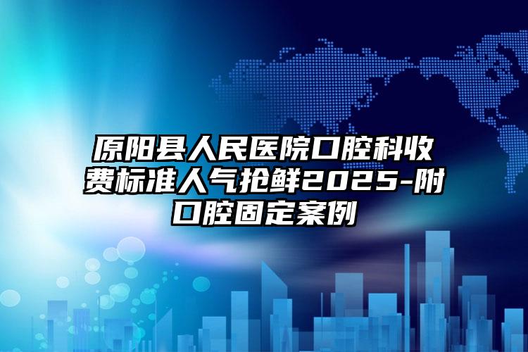 原阳县人民医院口腔科收费标准人气抢鲜2025-附口腔固定案例