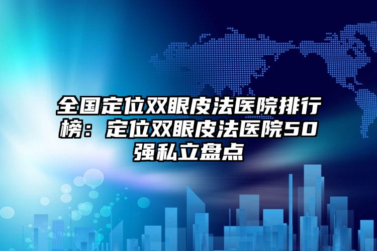 全国定位双眼皮法医院排行榜：定位双眼皮法医院50强私立盘点