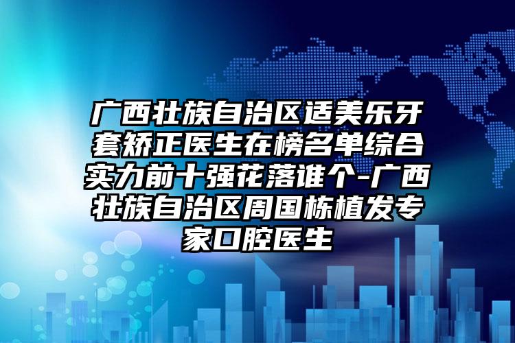 广西壮族自治区适美乐牙套矫正医生在榜名单综合实力前十强花落谁个-广西壮族自治区周国栋植发专家口腔医生